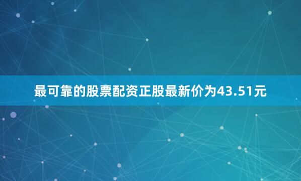 最可靠的股票配资正股最新价为43.51元