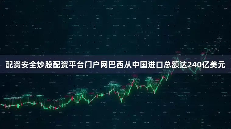 配资安全炒股配资平台门户网巴西从中国进口总额达240亿美元